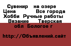 Сувенир “ на озере“ › Цена ­ 1 250 - Все города Хобби. Ручные работы » Вязание   . Тверская обл.,Бологое г.